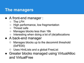 The managers
● A front-end manager :
   ○   The LFH
   ○   High performance, low fragmentation
   ○   Thread safe
   ○   Manages blocks less than 16k
   ○   Interesting when doing a lot of (de)allocations
● A back-end manager
  ○ Manages blocks up to the decommit threshold
       (0xFE00)
  ○    Uses HintLists and a global FreeList
● Greater blocks managed using VirtualAlloc
  and VirtualFree
 