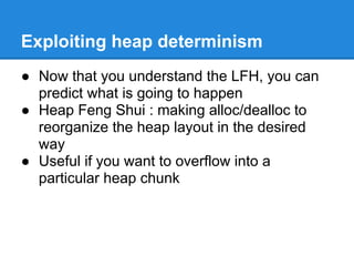 Exploiting heap determinism
● Now that you understand the LFH, you can
  predict what is going to happen
● Heap Feng Shui : making alloc/dealloc to
  reorganize the heap layout in the desired
  way
● Useful if you want to overflow into a
  particular heap chunk
 
