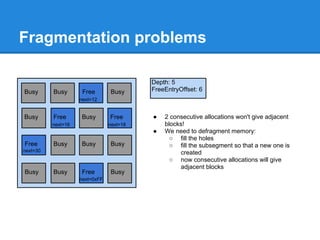 Fragmentation problems

                                          Depth: 5
Busy      Busy       Free       Busy      FreeEntryOffset: 6
                    next=12


Busy      Free      Busy        Free      ●   2 consecutive allocations won't give adjacent
          next=16               next=18       blocks!
                                          ●   We need to defragment memory:
                                                ○ fill the holes
Free      Busy      Busy        Busy            ○ fill the subsegment so that a new one is
next=30                                            created
                                                ○ now consecutive allocations will give
                                                   adjacent blocks
Busy      Busy      Free        Busy
                    next=0xFF
 