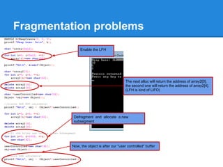 Fragmentation problems
              Enable the LFH




                                           The next alloc will return the address of array2[0],
                                           the second one will return the address of array2[4].
                                           (LFH is kind of LIFO)




          Defragment and allocate a new
          subsegment




         Now, the object is after our "user controlled" buffer
 