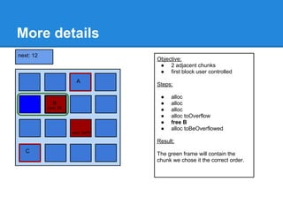 More details
next: 12
                                   Objective:
                                    ● 2 adjacent chunks
                                    ● first block user controlled
                        A
                                   Steps:

                                    ●   alloc
             B                      ●   alloc
           next: 22
           next=16                  ●   alloc
                                    ●   alloc toOverflow
                                    ●   free B
                                    ●   alloc toBeOverflowed
next=30               next: 0xFF

                                   Result:
  C
 Busy                              The green frame will contain the
                      next=0xFF
                                   chunk we chose it the correct order.
 