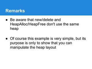 Remarks
● Be aware that new/delete and
  HeapAlloc/HeapFree don't use the same
  heap

● Of course this example is very simple, but its
  purpose is only to show that you can
  manipulate the heap layout
 