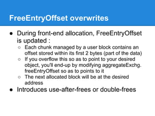 FreeEntryOffset overwrites
● During front-end allocation, FreeEntryOffset
  is updated :
  ○ Each chunk managed by a user block contains an
    offset stored within its first 2 bytes (part of the data)
  ○ If you overflow this so as to point to your desired
    object, you'll end-up by modifying aggregateExchg.
    freeEntryOffset so as to points to it
  ○ The next allocated block will be at the desired
    address
● Introduces use-after-frees or double-frees
 