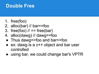 Double Free


1.free(foo)
2.alloc(bar) // bar==foo
3.free(foo) // == free(bar)
4.alloc(dawg) // dawg==foo
● Thus dawg=>foo and bar=>foo
● ex: dawg is a c++ object and bar user
  controlled
● using bar, we could change bar's VPTR
 