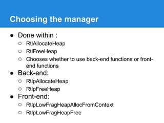 Choosing the manager
● Done within :
  ○ RtlAllocateHeap
  ○ RtlFreeHeap
  ○ Chooses whether to use back-end functions or front-
      end functions
● Back-end:
  ○ RtlpAllocateHeap
  ○ RtlpFreeHeap
● Front-end:
  ○ RtlpLowFragHeapAllocFromContext
  ○ RtlpLowFragHeapFree
 