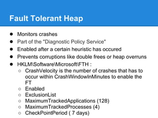 Fault Tolerant Heap
●   Monitors crashes
●   Part of the "Diagnostic Policy Service"
●   Enabled after a certain heuristic has occured
●   Prevents corruptions like double frees or heap overruns
●   HKLMSoftwareMicrosoftFTH :
    ○ CrashVelocity is the number of crashes that has to
       occur within CrashWindowInMinutes to enable the
       FT
    ○ Enabled
    ○ ExclusionList
    ○ MaximumTrackedApplications (128)
    ○ MaximumTrackedProcesses (4)
    ○ CheckPointPeriod ( 7 days)
 