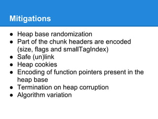 Mitigations
● Heap base randomization
● Part of the chunk headers are encoded
  (size, flags and smallTagIndex)
● Safe (un)link
● Heap cookies
● Encoding of function pointers present in the
  heap base
● Termination on heap corruption
● Algorithm variation
 