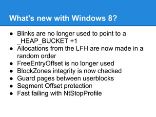 What's new with Windows 8?
● Blinks are no longer used to point to a
  _HEAP_BUCKET +1
● Allocations from the LFH are now made in a
  random order
● FreeEntryOffset is no longer used
● BlockZones integrity is now checked
● Guard pages between userblocks
● Segment Offset protection
● Fast failing with NtStopProfile
 