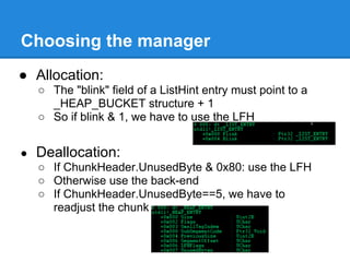 Choosing the manager
● Allocation:
    ○ The "blink" field of a ListHint entry must point to a
      _HEAP_BUCKET structure + 1
    ○ So if blink & 1, we have to use the LFH


●   Deallocation:
    ○ If ChunkHeader.UnusedByte & 0x80: use the LFH
    ○ Otherwise use the back-end
    ○ If ChunkHeader.UnusedByte==5, we have to
      readjust the chunk
 