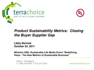 Product Sustainability Metrics: Closing
the Buyer Supplier Gap

Libby Bernick
October 24, 2011

Wharton  IGEL  Sustainable  Life  Media  Event  “Redefining  
Value:    The  New  Metrics  of  Sustainable  Business”


                                                     www.terrachoice.com
 