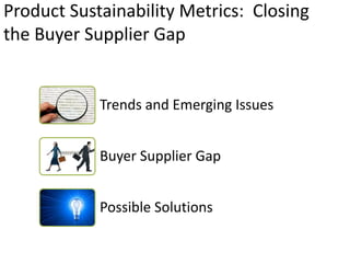 Product Sustainability Metrics: Closing
the Buyer Supplier Gap


            Trends and Emerging Issues


            Buyer Supplier Gap


            Possible Solutions
 