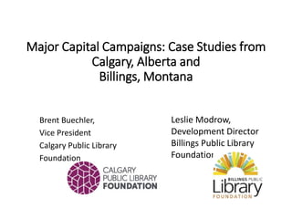 Major Capital Campaigns: Case Studies from
Calgary, Alberta and
Billings, Montana
Brent Buechler,
Vice President
Calgary Public Library
Foundation
Leslie Modrow,
Development Director
Billings Public Library
Foundation
 