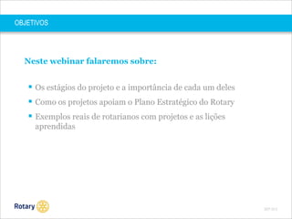 OBJETIVOS

Neste webinar falaremos sobre:

 Os estágios do projeto e a importância de cada um deles
 Como os projetos apoiam o Plano Estratégico do Rotary
 Exemplos reais de rotarianos com projetos e as lições
aprendidas

SEP 2013

 