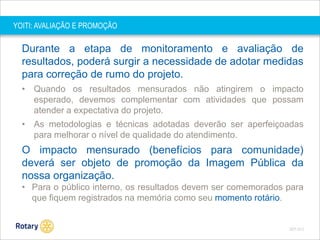 YOITI: AVALIAÇÃO E PROMOÇÃO

Durante a etapa de monitoramento e avaliação de
resultados, poderá surgir a necessidade de adotar medidas
para correção de rumo do projeto.
• Quando os resultados mensurados não atingirem o impacto
esperado, devemos complementar com atividades que possam
atender a expectativa do projeto.
• As metodologias e técnicas adotadas deverão ser aperfeiçoadas
para melhorar o nível de qualidade do atendimento.

O impacto mensurado (benefícios para comunidade)
deverá ser objeto de promoção da Imagem Pública da
nossa organização.
• Para o público interno, os resultados devem ser comemorados para
que fiquem registrados na memória como seu momento rotário.

SEP 2013

 