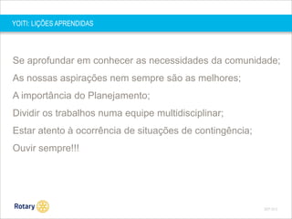YOITI: LIÇÕES APRENDIDAS

Se aprofundar em conhecer as necessidades da comunidade;

As nossas aspirações nem sempre são as melhores;
A importância do Planejamento;
Dividir os trabalhos numa equipe multidisciplinar;

Estar atento à ocorrência de situações de contingência;
Ouvir sempre!!!

SEP 2013

 