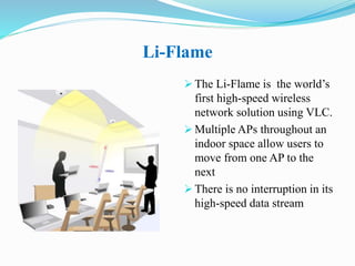 Li-Flame
 The Li-Flame is the world’s
first high-speed wireless
network solution using VLC.
 Multiple APs throughout an
indoor space allow users to
move from one AP to the
next
 There is no interruption in its
high-speed data stream
 