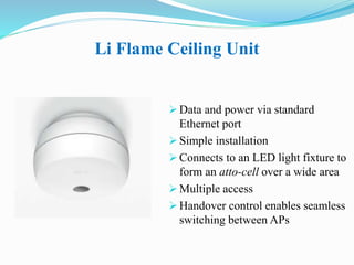 Li Flame Ceiling Unit
 Data and power via standard
Ethernet port
 Simple installation
 Connects to an LED light fixture to
form an atto-cell over a wide area
 Multiple access
 Handover control enables seamless
switching between APs
 