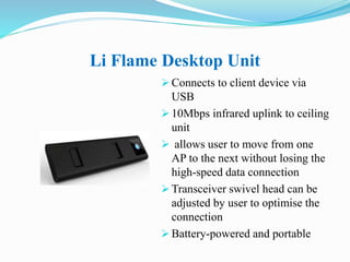Li Flame Desktop Unit
 Connects to client device via
USB
 10Mbps infrared uplink to ceiling
unit
 allows user to move from one
AP to the next without losing the
high-speed data connection
 Transceiver swivel head can be
adjusted by user to optimise the
connection
 Battery-powered and portable
 