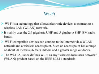 Wi-Fi
 Wi-Fi is a technology that allows electronic devices to connect to a
wireless LAN (WLAN) network.
 It mainly uses the 2.4 gigahertz UHF and 5 gigahertz SHF ISM radio
bands.
 Wi-Fi compatible devices can connect to the Internet via a WLAN
network and a wireless access point. Such an access point has a range
of about 20 meters (66 feet) indoors and a greater range outdoors.
 The Wi-Fi Alliance defines Wi-Fi as any "wireless local area network"
(WLAN) product based on the IEEE 802.11 standards
 