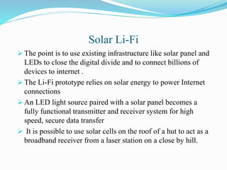 Solar Li-Fi
 The point is to use existing infrastructure like solar panel and
LEDs to close the digital divide and to connect billions of
devices to internet .
 The Li-Fi prototype relies on solar energy to power Internet
connections
 An LED light source paired with a solar panel becomes a
fully functional transmitter and receiver system for high
speed, secure data transfer
 It is possible to use solar cells on the roof of a hut to act as a
broadband receiver from a laser station on a close by hill.
 