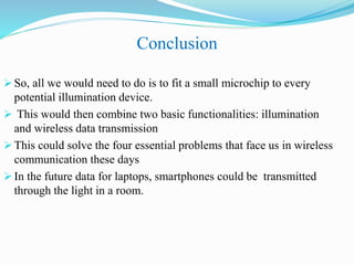 Conclusion
 So, all we would need to do is to fit a small microchip to every
potential illumination device.
 This would then combine two basic functionalities: illumination
and wireless data transmission
 This could solve the four essential problems that face us in wireless
communication these days
 In the future data for laptops, smartphones could be transmitted
through the light in a room.
 