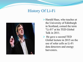 History Of Li-Fi
 Harald Haas, who teaches at
the University of Edinburgh
in Scotland, coined the term
"Li-Fi" at his TED Global
Talk in 2011.
 He gave a second TED
Global lecture in 2015 on the
use of solar cells as Li-Fi
data detectors and energy
harvesters.
 