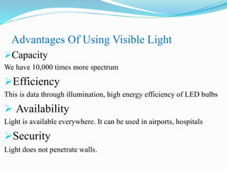 Advantages Of Using Visible Light
Capacity
We have 10,000 times more spectrum
Efficiency
This is data through illumination, high energy efficiency of LED bulbs
 Availability
Light is available everywhere. It can be used in airports, hospitals
Security
Light does not penetrate walls.
 