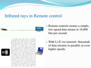 Infrared rays in Remote control
 Remote controls creates a simple,
low-speed data stream in 10,000
bits per second.
 With Li-Fi we transmit thousands
of data streams in parallel, at even
higher speeds.
 
