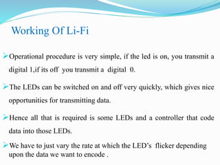 Working Of Li-Fi
Operational procedure is very simple, if the led is on, you transmit a
digital 1,if its off you transmit a digital 0.
The LEDs can be switched on and off very quickly, which gives nice
opportunities for transmitting data.
Hence all that is required is some LEDs and a controller that code
data into those LEDs.
We have to just vary the rate at which the LED’s flicker depending
upon the data we want to encode .
 