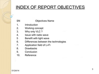 INDEX OF REPORT OBJECTIVES
SN
1.
2.
3.
4.
5
6.
7.
8.
9.
10.

01/24/14

Objectives Name
Introduction
Working concept
Why only VLC ?
Issue with radio wave
Benefit with light wave
Differences between the technologies
Application field of Li-Fi
Drawbacks
Conclusion
Reference

3

 