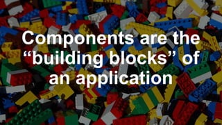 Components are the
“building blocks” of
an application
 