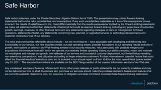 Safe Harbor
Safe harbor statement under the Private Securities Litigation Reform Act of 1995: This presentation may contain forward-looking
statements that involve risks, uncertainties, and assumptions. If any such uncertainties materialize or if any of the assumptions proves
incorrect, the results of salesforce.com, inc. could differ materially from the results expressed or implied by the forward-looking statements
we make. All statements other than statements of historical fact could be deemed forward-looking, including any projections of subscriber
growth, earnings, revenues, or other financial items and any statements regarding strategies or plans of management for future
operations, statements of belief, any statements concerning new, planned, or upgraded services or technology developments and
customer contracts or use of our services.
The risks and uncertainties referred to above include – but are not limited to – risks associated with developing and delivering new
functionality for our service, our new business model, our past operating losses, possible fluctuations in our operating results and rate of
growth, interruptions or delays in our Web hosting, breach of our security measures, risks associated with possible mergers and
acquisitions, the immature market in which we operate, our relatively limited operating history, our ability to expand, retain, and motivate
our employees and manage our growth, new releases of our service and successful customer deployment, our limited history reselling
non-salesforce.com products, and utilization and selling to larger enterprise customers. Further information on potential factors that could
affect the financial results of salesforce.com, inc. is included in our annual report on Form 10-K for the most recent fiscal quarter ended
July 31, 2011. This document and others are available on the SEC Filings section of the Investor Information section of our Web site.
Any unreleased services or features referenced in this or other press releases or public statements are not currently available and may
not be delivered on time or at all. Customers who purchase our services should make the purchase decisions based upon features that
are currently available. Salesforce.com, inc. assumes no obligation and does not intend to update these forward-looking statements.
 