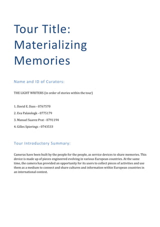Tour	
   T itle:	
  
Materializing	
  
Memories	
  
	
  


Name	
  and	
  ID	
  of	
  Curators:	
  
	
  

THE	
  LIGHT	
  WRITERS	
  (in	
  order	
  of	
  stories	
  within	
  the	
  tour)	
  

	
  

1.	
  David	
  E.	
  Dass	
  -­‐	
  0767570	
  

2.	
  Eva	
  Palaiologk	
  -­‐	
  0775179	
  

3.	
  Manuel	
  Suarez	
  Prat	
  -­‐	
  0791194	
  

4.	
  Gilles	
  Spierings	
  -­‐	
  0743533	
  

	
  


Tour	
  Introductory	
  Summary:	
  
	
  

Cameras	
  have	
  been	
  built	
  by	
  the	
  people	
  for	
  the	
  people,	
  as	
  service	
  devices	
  to	
  share	
  memories.	
  This	
  
device	
  is	
  made	
  up	
  of	
  pieces	
  engineered	
  evolving	
  in	
  various	
  European	
  countries.	
  At	
  the	
  same	
  
time,	
  the	
  camera	
  has	
  provided	
  an	
  opportunity	
  for	
  its	
  users	
  to	
  collect	
  pieces	
  of	
  activities	
  and	
  use	
  
them	
  as	
  a	
  medium	
  to	
  connect	
  and	
  share	
  cultures	
  and	
  information	
  within	
  European	
  countries	
  in	
  
an	
  international	
  context.	
  

	
                                                	
  
 