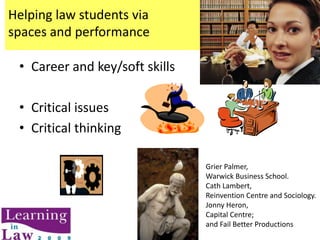 Helping law students viaspaces and performance  Career and key/soft skills Critical issues Critical thinking Grier Palmer, Warwick Business School. Cath Lambert, Reinvention Centre and Sociology. Jonny Heron, Capital Centre;  and Fail Better Productions 