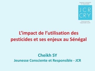 L’impact de l’utilisation des
pesticides et ses enjeux au Sénégal


               Cheikh SY
 Jeunesse Consciente et Responsible - JCR
 