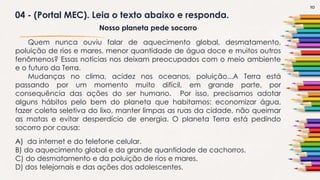 10
04 - (Portal MEC). Leia o texto abaixo e responda.
Nosso planeta pede socorro
Quem nunca ouviu falar de aquecimento global, desmatamento,
poluição de rios e mares, menor quantidade de água doce e muitos outros
fenômenos? Essas notícias nos deixam preocupados com o meio ambiente
e o futuro da Terra.
Mudanças no clima, acidez nos oceanos, poluição...A Terra está
passando por um momento muito difícil, em grande parte, por
consequência das ações do ser humano. Por isso, precisamos adotar
alguns hábitos pelo bem do planeta que habitamos: economizar água,
fazer coleta seletiva do lixo, manter limpas as ruas da cidade, não queimar
as matas e evitar desperdício de energia. O planeta Terra está pedindo
socorro por causa:
A) da internet e do telefone celular.
B) do aquecimento global e da grande quantidade de cachorros.
C) do desmatamento e da poluição de rios e mares.
D) dos telejornais e das ações dos adolescentes.
 