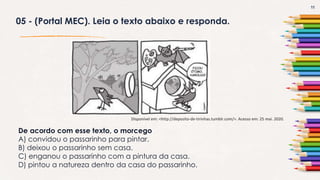 11
05 - (Portal MEC). Leia o texto abaixo e responda.
Disponível em: <http://deposito-de-tirinhas.tumblr.com/>. Acesso em: 25 mai. 2020.
De acordo com esse texto, o morcego
A) convidou o passarinho para pintar.
B) deixou o passarinho sem casa.
C) enganou o passarinho com a pintura da casa.
D) pintou a natureza dentro da casa do passarinho.
 