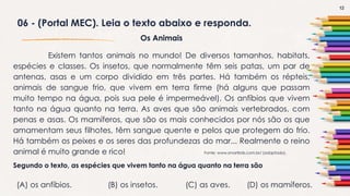 12
06 - (Portal MEC). Leia o texto abaixo e responda.
Os Animais
Existem tantos animais no mundo! De diversos tamanhos, habitats,
espécies e classes. Os insetos, que normalmente têm seis patas, um par de
antenas, asas e um corpo dividido em três partes. Há também os répteis,
animais de sangue frio, que vivem em terra firme (há alguns que passam
muito tempo na água, pois sua pele é impermeável). Os anfíbios que vivem
tanto na água quanto na terra. As aves que são animais vertebrados, com
penas e asas. Os mamíferos, que são os mais conhecidos por nós são os que
amamentam seus filhotes, têm sangue quente e pelos que protegem do frio.
Há também os peixes e os seres das profundezas do mar... Realmente o reino
animal é muito grande e rico! Fonte: www.smartkids.com.br/ (adaptado).
Segundo o texto, as espécies que vivem tanto na água quanto na terra são
(A) os anfíbios. (B) os insetos. (C) as aves. (D) os mamíferos.
 