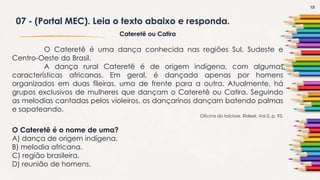 13
07 - (Portal MEC). Leia o texto abaixo e responda.
Cateretê ou Catira
O Cateretê é uma dança conhecida nas regiões Sul, Sudeste e
Centro-Oeste do Brasil.
A dança rural Cateretê é de origem indígena, com algumas
características africanas. Em geral, é dançada apenas por homens
organizados em duas fileiras, uma de frente para a outra. Atualmente, há
grupos exclusivos de mulheres que dançam o Cateretê ou Catira. Seguindo
as melodias cantadas pelos violeiros, os dançarinos dançam batendo palmas
e sapateando.
Oficina do folclore. Rideel. Vol.5, p. 93.
O Cateretê é o nome de uma?
A) dança de origem indígena.
B) melodia africana.
C) região brasileira.
D) reunião de homens.
 