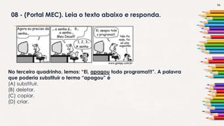 14
08 - (Portal MEC). Leia o texto abaixo e responda.
No terceiro quadrinho, lemos: “Ei, apagou todo programa!!!”. A palavra
que poderia substituir o termo “apagou” é
(A) substituir.
(B) deletar.
(C) copiar.
(D) criar.
 