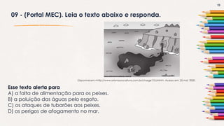 15
09 - (Portal MEC). Leia o texto abaixo e responda.
Esse texto alerta para
A) a falta de alimentação para os peixes.
B) a poluição das águas pelo esgoto.
C) os ataques de tubarões aos peixes.
D) os perigos de afogamento no mar.
Disponível em:<http://www.arionaurocartuns.com.br/charge110.shtml>. Acesso em: 25 mai. 2020.
 