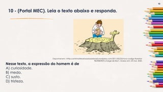 16
10 - (Portal MEC). Leia o texto abaixo e responda.
Nesse texto, a expressão do homem é de
A) curiosidade.
B) medo.
C) susto.
D) tristeza.
Disponível em: <http:cantinholiterariososriosdobrasil.wordpress.com/2011/05/25/novo-codigo-florestal-
%E2%80%93-charge-de-lila/>. Acesso em: 25 mai. 2020.
 
