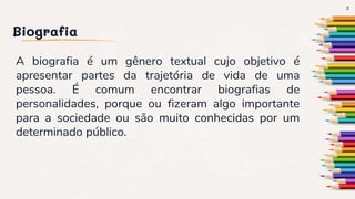 Biografia
A biografia é um gênero textual cujo objetivo é
apresentar partes da trajetória de vida de uma
pessoa. É comum encontrar biografias de
personalidades, porque ou fizeram algo importante
para a sociedade ou são muito conhecidas por um
determinado público.
2
 