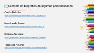 Cecília Meireles:
Maurício de Souza:
Ricardo Azevedo:
Tarsíla do Amaral:
3
Exemplo de biografias de algumas personalidades:
https://www.youtube.com/watch?v=C6ZV3Ek26G0
https://www.youtube.com/watch?v=-TFtUvfAQDE
https://www.youtube.com/watch?v=k4muCdMp0h4
https://www.youtube.com/watch?v=0vWwEQeKTEw
 