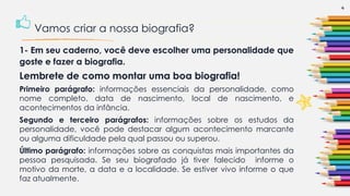 1- Em seu caderno, você deve escolher uma personalidade que
goste e fazer a biografia.
Lembrete de como montar uma boa biografia!
Primeiro parágrafo: informações essenciais da personalidade, como
nome completo, data de nascimento, local de nascimento, e
acontecimentos da infância.
Segundo e terceiro parágrafos: informações sobre os estudos da
personalidade, você pode destacar algum acontecimento marcante
ou alguma dificuldade pela qual passou ou superou.
Último parágrafo: informações sobre as conquistas mais importantes da
pessoa pesquisada. Se seu biografado já tiver falecido informe o
motivo da morte, a data e a localidade. Se estiver vivo informe o que
faz atualmente.
4
Vamos criar a nossa biografia?
 