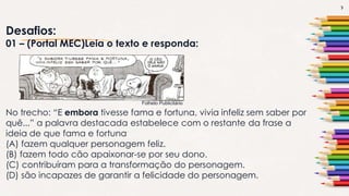 7
Desafios:
01 – (Portal MEC)Leia o texto e responda:
Folheto Publicitário
No trecho: “E embora tivesse fama e fortuna, vivia infeliz sem saber por
quê...” a palavra destacada estabelece com o restante da frase a
ideia de que fama e fortuna
(A) fazem qualquer personagem feliz.
(B) fazem todo cão apaixonar-se por seu dono.
(C) contribuíram para a transformação do personagem.
(D) são incapazes de garantir a felicidade do personagem.
 
