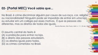 8
02- (Portal MEC) Você sabia que...
No Brasil, é crime discriminar alguém por causa de sua raça, cor, religião
ou nacionalidade? Ninguém pode ser impedido de entrar em uma loja
ou estudar em um colégio por esses motivos. É que as pessoas são
diferentes, mas os direitos de todos são iguais.
Revista Recreio. São Paulo: Abril, n. 111, 25 abr. 2002.
O assunto central do texto é
(A) a proibição para entrar na loja.
(B) o direito das pessoas estudarem.
(C) os direitos iguais para todos.
(D) os crimes cometidos no Brasil.
 