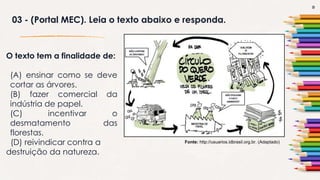 9
03 - (Portal MEC). Leia o texto abaixo e responda.
Fonte: http://usuarios.idbrasil.org.br. (Adaptado)
O texto tem a finalidade de:
(A) ensinar como se deve
cortar as árvores.
(B) fazer comercial da
indústria de papel.
(C) incentivar o
desmatamento das
florestas.
(D) reivindicar contra a
destruição da natureza.
 