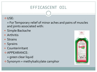 EFFICASCENT OIL

 USE:
  = For Temporary relief of minor aches and pains of muscles
  and joints associated with:
 Simple Backache
 Arthritis
 Strains
 Sprains
 Counterirritant
 APPEARANCE:
  = green clear liquid
 Synonym = methylsalicylate camphor
 