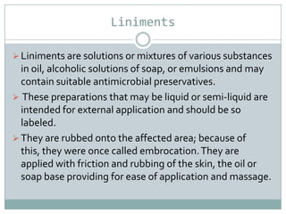 Liniments

 Liniments are solutions or mixtures of various substances
  in oil, alcoholic solutions of soap, or emulsions and may
  contain suitable antimicrobial preservatives.
 These preparations that may be liquid or semi-liquid are
  intended for external application and should be so
  labeled.
 They are rubbed onto the affected area; because of
  this, they were once called embrocation. They are
  applied with friction and rubbing of the skin, the oil or
  soap base providing for ease of application and massage.
 